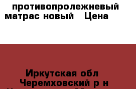 противопролежневый матрас новый › Цена ­ 7 000 - Иркутская обл., Черемховский р-н, Чернухина д. Медицина, красота и здоровье » Аппараты и тренажеры   . Иркутская обл.